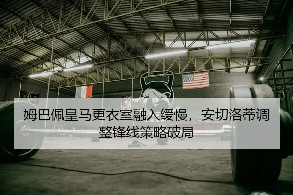 姆巴佩皇马更衣室融入缓慢，安切洛蒂调整锋线策略破局